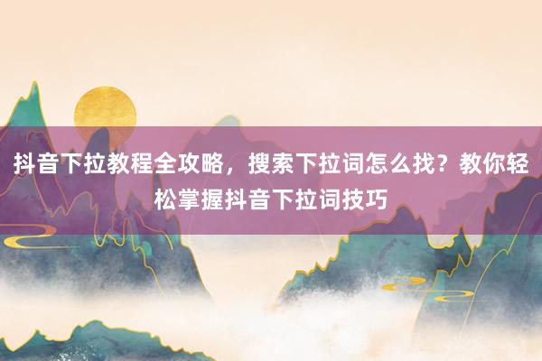 抖音下拉教程全攻略，搜索下拉词怎么找？教你轻松掌握抖音下拉词技巧