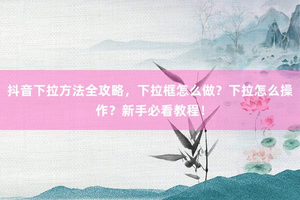 抖音下拉方法全攻略，下拉框怎么做？下拉怎么操作？新手必看教程！
