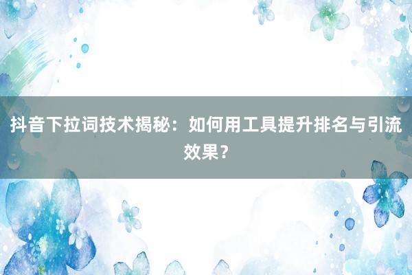 抖音下拉词技术揭秘：如何用工具提升排名与引流效果？