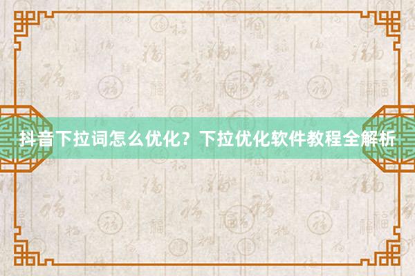 抖音下拉词怎么优化？下拉优化软件教程全解析