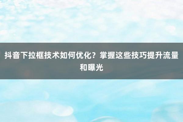 抖音下拉框技术如何优化？掌握这些技巧提升流量和曝光