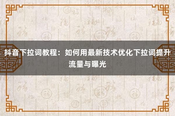 抖音下拉词教程：如何用最新技术优化下拉词提升流量与曝光