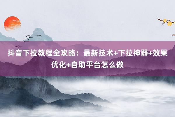 抖音下拉教程全攻略：最新技术+下拉神器+效果优化+自助平台怎么做