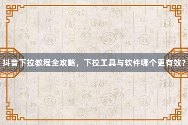 抖音下拉教程全攻略，下拉工具与软件哪个更有效？