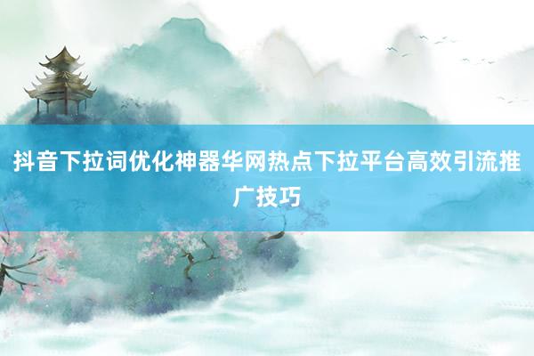 抖音下拉词优化神器华网热点下拉平台高效引流推广技巧