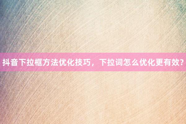 抖音下拉框方法优化技巧，下拉词怎么优化更有效？