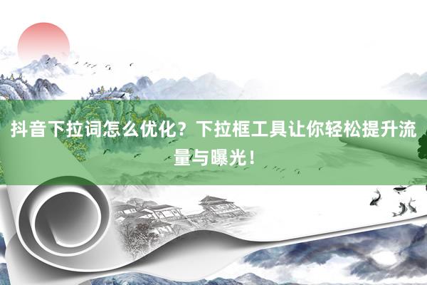 抖音下拉词怎么优化？下拉框工具让你轻松提升流量与曝光！