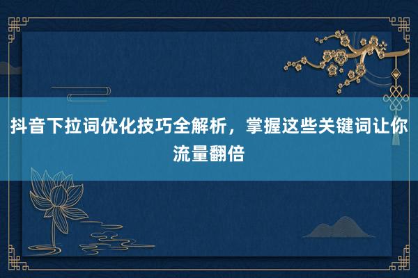 抖音下拉词优化技巧全解析，掌握这些关键词让你流量翻倍