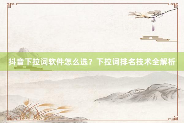 抖音下拉词软件怎么选？下拉词排名技术全解析