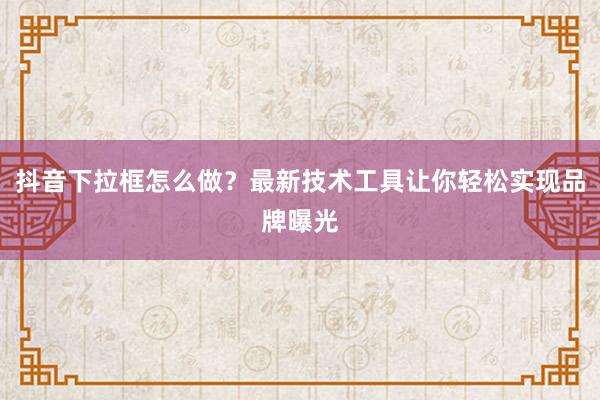 抖音下拉框怎么做？最新技术工具让你轻松实现品牌曝光