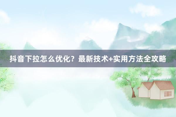 抖音下拉怎么优化？最新技术+实用方法全攻略