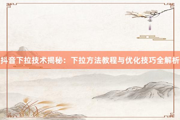 抖音下拉技术揭秘：下拉方法教程与优化技巧全解析