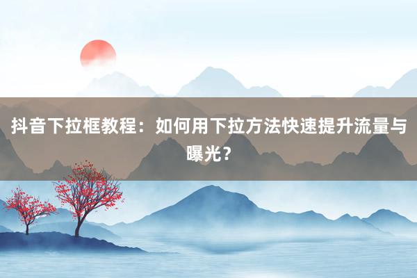 抖音下拉框教程：如何用下拉方法快速提升流量与曝光？