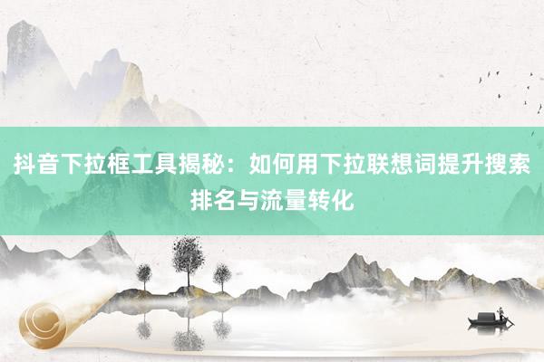 抖音下拉框工具揭秘：如何用下拉联想词提升搜索排名与流量转化