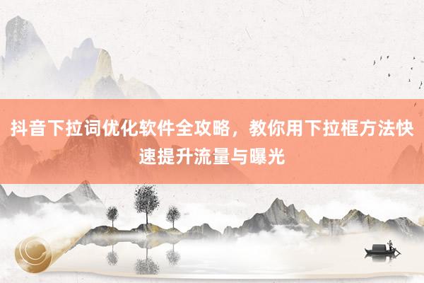 抖音下拉词优化软件全攻略，教你用下拉框方法快速提升流量与曝光