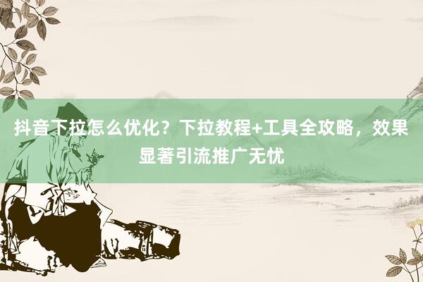 抖音下拉怎么优化？下拉教程+工具全攻略，效果显著引流推广无忧