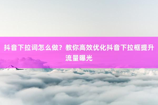 抖音下拉词怎么做？教你高效优化抖音下拉框提升流量曝光