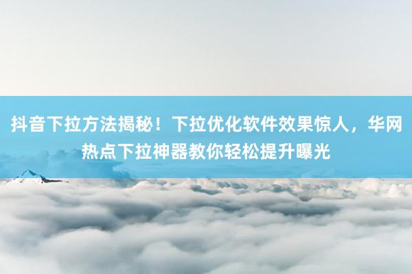 抖音下拉方法揭秘！下拉优化软件效果惊人，华网热点下拉神器教你轻松提升曝光