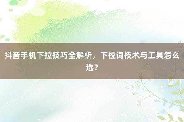 抖音手机下拉技巧全解析，下拉词技术与工具怎么选？