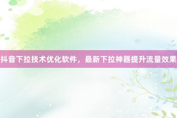 抖音下拉技术优化软件，最新下拉神器提升流量效果