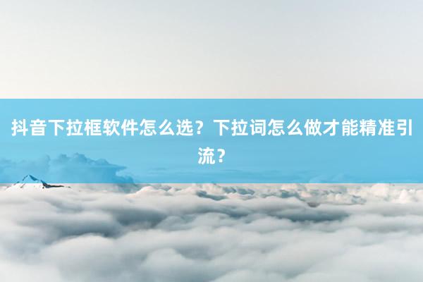 抖音下拉框软件怎么选？下拉词怎么做才能精准引流？
