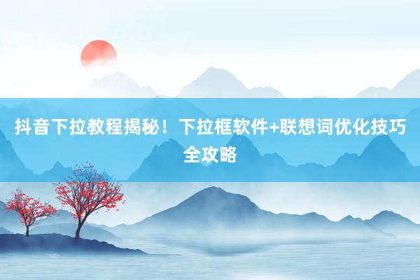 抖音下拉教程揭秘！下拉框软件+联想词优化技巧全攻略