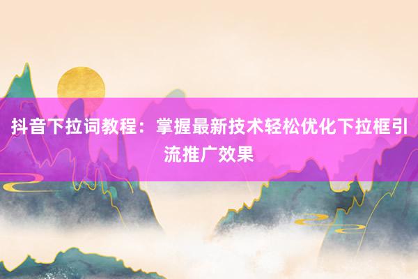 抖音下拉词教程：掌握最新技术轻松优化下拉框引流推广效果