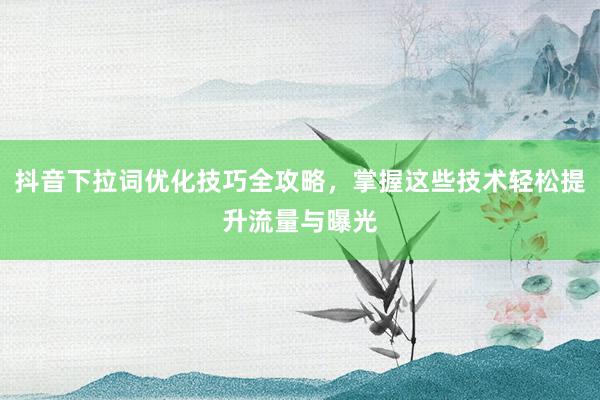 抖音下拉词优化技巧全攻略，掌握这些技术轻松提升流量与曝光