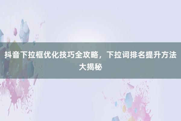 抖音下拉框优化技巧全攻略，下拉词排名提升方法大揭秘