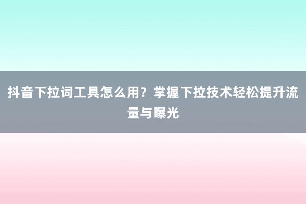 抖音下拉词工具怎么用？掌握下拉技术轻松提升流量与曝光