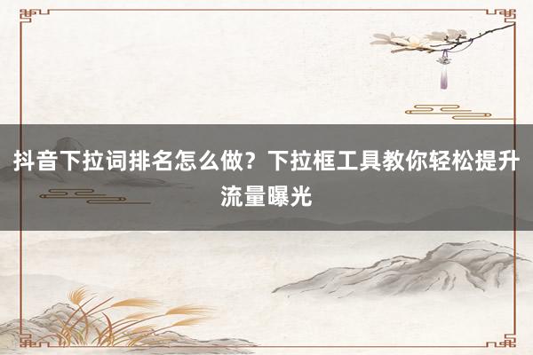 抖音下拉词排名怎么做？下拉框工具教你轻松提升流量曝光