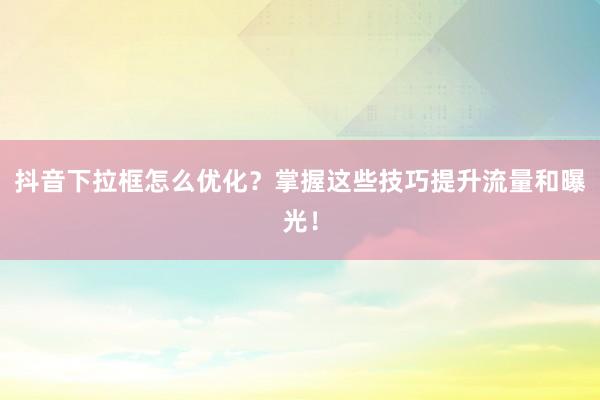抖音下拉框怎么优化？掌握这些技巧提升流量和曝光！