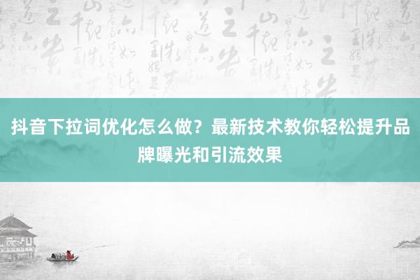 抖音下拉词优化怎么做？最新技术教你轻松提升品牌曝光和引流效果