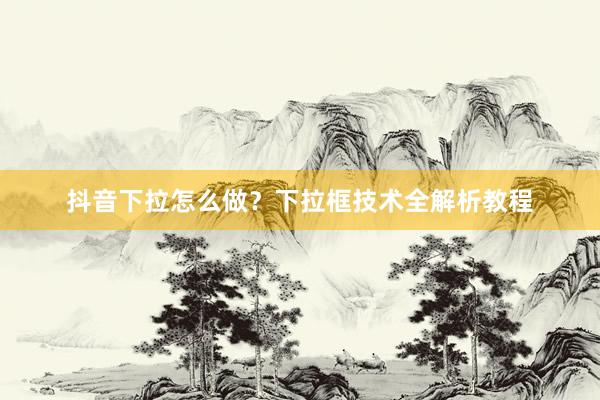 抖音下拉怎么做？下拉框技术全解析教程
