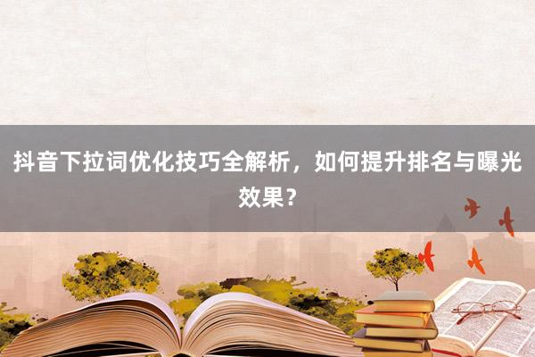 抖音下拉词优化技巧全解析，如何提升排名与曝光效果？