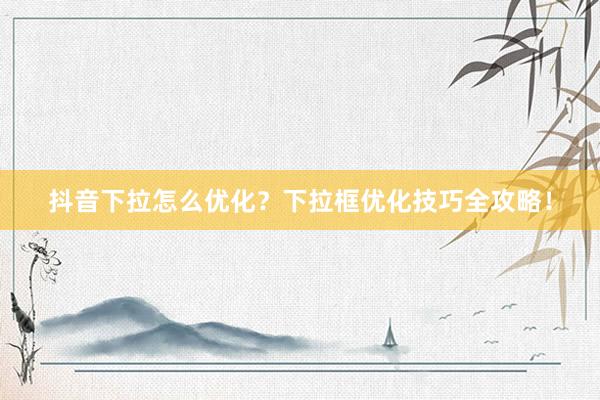 抖音下拉怎么优化？下拉框优化技巧全攻略！
