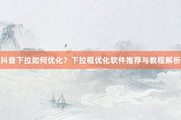 抖音下拉如何优化？下拉框优化软件推荐与教程解析