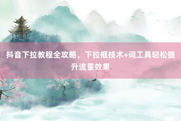 抖音下拉教程全攻略，下拉框技术+词工具轻松提升流量效果