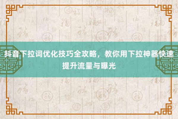 抖音下拉词优化技巧全攻略，教你用下拉神器快速提升流量与曝光