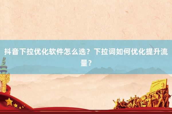 抖音下拉优化软件怎么选？下拉词如何优化提升流量？