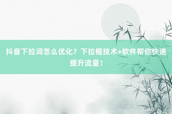抖音下拉词怎么优化？下拉框技术+软件帮你快速提升流量！