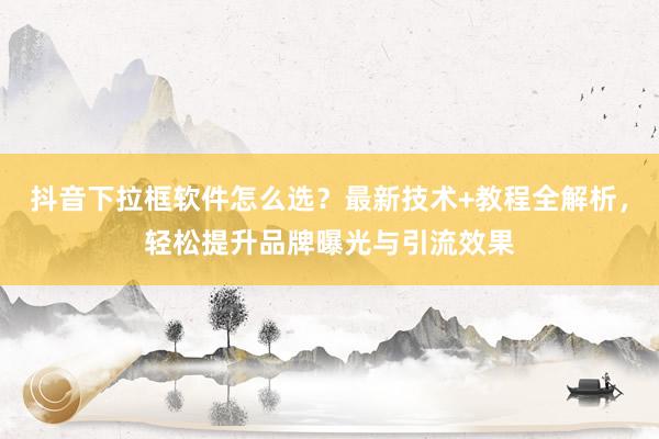 抖音下拉框软件怎么选？最新技术+教程全解析，轻松提升品牌曝光与引流效果