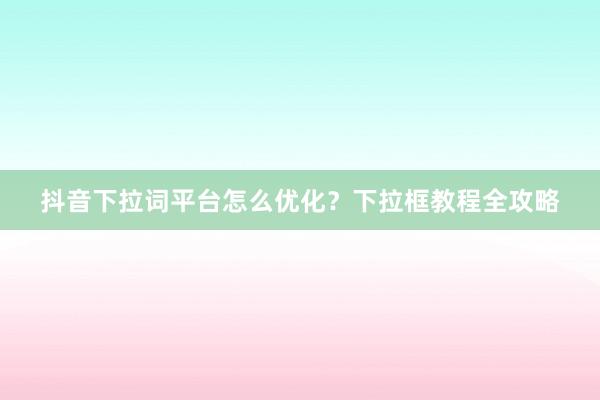 抖音下拉词平台怎么优化？下拉框教程全攻略