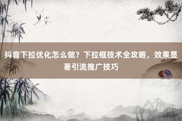抖音下拉优化怎么做？下拉框技术全攻略，效果显著引流推广技巧