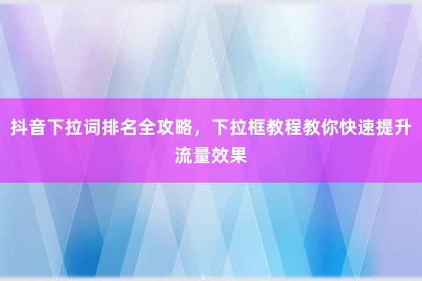 抖音下拉词排名全攻略，下拉框教程教你快速提升流量效果