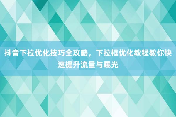 抖音下拉优化技巧全攻略，下拉框优化教程教你快速提升流量与曝光