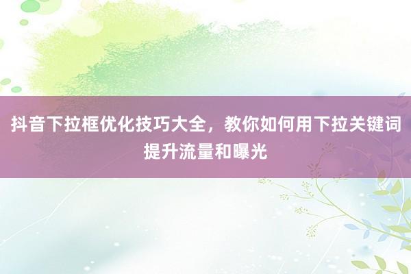 抖音下拉框优化技巧大全，教你如何用下拉关键词提升流量和曝光
