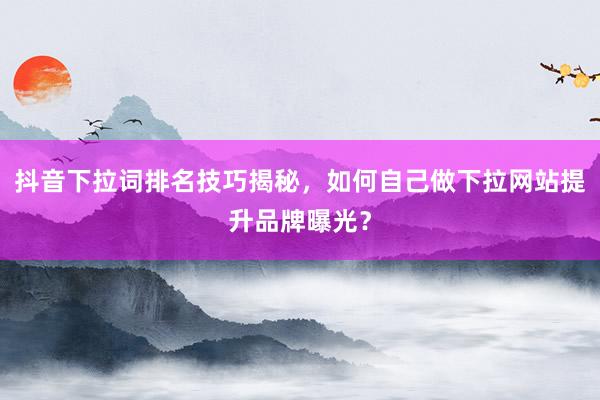 抖音下拉词排名技巧揭秘，如何自己做下拉网站提升品牌曝光？