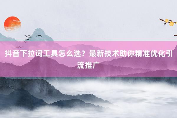 抖音下拉词工具怎么选？最新技术助你精准优化引流推广