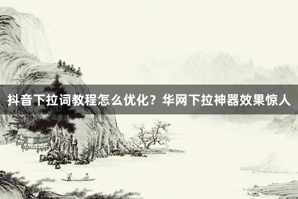 抖音下拉词教程怎么优化？华网下拉神器效果惊人
